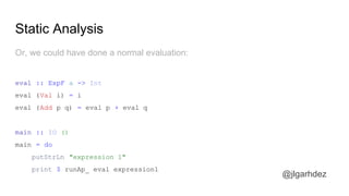 Static Analysis
@jlgarhdez
And, as explained before, we will need to interpret the AST
interpIO :: BlogF a -> IO a
interpIO (GetPost id) = putStrLn ("getting post " ++ show id ++ " from DB") *> pure "this is the
post"
interpIO (GetAuthor id) = putStrLn ("getting author " ++ show id ++ " from DB") *> pure "@pepe"
interpIO (GetComments id) = putStrLn ("getting comments for post " ++ show id ++ " from DB")
*> pure [
("this post rocks" , "@anler"),
("you're right, @anler" , "@lorenzo"),
("Oh boy, I love haskell so bad!" , "@dani"),
("Indeed, Haskell is better than Erlang!" , "@joseluis" )
]
jlgarhdez HaskellMADpepegar
 