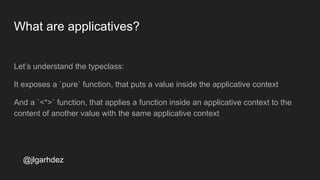 What are applicatives?
Let’s understand the typeclass:
It exposes a `pure` function, that puts a value inside the applicative context
And a `<*>` function, that applies a function inside an applicative context to the
content of another value with the same applicative context
jlgarhdez HaskellMADpepegar
 