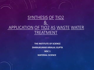 SYNTHESIS OF TIO2
&
APPLICATION OF TIO2 AS WASTE WATER
TREATMENT
THE INSTITUTE OF SCIENCE
DHIRAJKUMAR HIRALAL GUPTA
MSC 1
MATERIAL SCIENCE
 