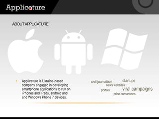 About applicaturestartupsApplicature is Ukraine-based company engaged in developing smartphone applications to run on iPhones and iPads, android and and Windows Phone 7 devices.civil journalismnews websitesviral campaignsportalsprice comarisons