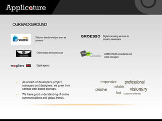 Our backgroundDigital marketing services for property developersTell your friends what you want as presentsOnline dress-shirt constructorCRM for MLM-consultants and sales managersDigital agencyresponsiveprofessionalAs a team of developers, project managers and designers, we grew from serious web-based startups.We have good understanding of online communications and global trends.reliablevisionarycreativefastcustomer oriented