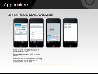 Our portfolio: gps/based walk meterBased on GPS, user get statistics about distance he lately made.Facebook Login provides ability to publish resultsInteraction with the server enables gathering information and arranging top lists for cities, countries and the world