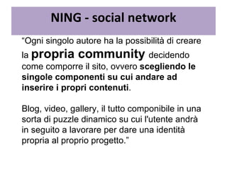 “ Ogni singolo autore ha la possibilità di creare la  propria community  decidendo come comporre il sito, ovvero  scegliendo le singole componenti su cui andare ad inserire i propri contenuti .  Blog, video, gallery, il tutto componibile in una sorta di puzzle dinamico su cui l'utente andrà in seguito a lavorare per dare una identità propria al proprio progetto.” NING - social network 