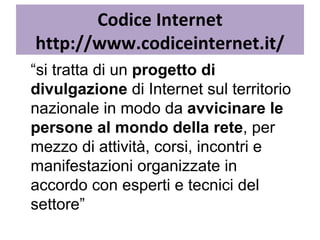 Codice Internet http://www.codiceinternet.it/ “ si tratta di un  progetto di divulgazione  di Internet sul territorio nazionale in modo da  avvicinare le persone al mondo della rete , per mezzo di attività, corsi, incontri e manifestazioni organizzate in accordo con esperti e tecnici del settore” 