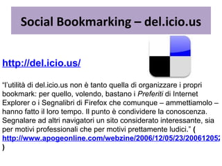 Social Bookmarking – del.icio.us http://del.icio.us/   “ l’utilità di del.icio.us non è tanto quella di organizzare i propri bookmark: per quello, volendo, bastano i  Preferiti  di Internet Explorer o i Segnalibri di Firefox che comunque – ammettiamolo – hanno fatto il loro tempo. Il punto è condividere la conoscenza. Segnalare ad altri navigatori un sito considerato interessante, sia per motivi professionali che per motivi prettamente ludici.”  ( http://www.apogeonline.com/webzine/2006/12/05/23/200612052301 )   