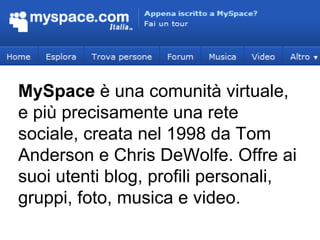 MySpace  è una comunità virtuale, e più precisamente una rete sociale, creata nel 1998 da Tom Anderson e Chris DeWolfe. Offre ai suoi utenti blog, profili personali, gruppi, foto, musica e video. 