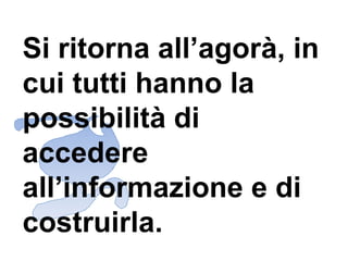 Si ritorna all’agorà, in cui tutti hanno la possibilità di accedere all’informazione e di costruirla.  