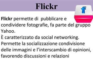 Flickr Flickr  permette di  pubblicare e condividere fotografie, fa parte del gruppo Yahoo. È caratterizzato da social networking. Permette la socializzazione condivisione delle immagini e l’interscambio di opinioni, favorendo discussioni e relazioni 