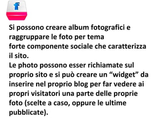 Si possono creare album fotografici e raggruppare le foto per tema forte componente sociale che caratterizza il sito. Le photo possono esser richiamate sul proprio sito e si può creare un “widget” da inserire nel proprio blog per far vedere ai propri visitatori una parte delle proprie foto (scelte a caso, oppure le ultime pubblicate). 
