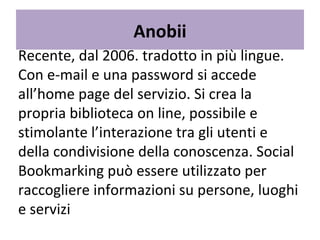 Anobii Recente, dal 2006. tradotto in più lingue. Con e-mail e una password si accede all’home page del servizio. Si crea la propria biblioteca on line, possibile e stimolante l’interazione tra gli utenti e della condivisione della conoscenza. Social Bookmarking può essere utilizzato per raccogliere informazioni su persone, luoghi e servizi 