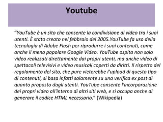 Youtube   “ YouTube è un sito che consente la condivisione di video tra i suoi utenti. È stato creato nel febbraio del 2005.YouTube fa uso della tecnologia di Adobe Flash per riprodurre i suoi contenuti, come anche il meno popolare Google Video. YouTube ospita non solo video realizzati direttamente dai propri utenti, ma anche video di spettacoli televisivi e video musicali coperti da diritti. Il rispetto del regolamento del sito, che pure vieterebbe l’upload di questo tipo di contenuti, si basa infatti solamente su una verifica ex post di quanto proposto dagli utenti. YouTube consente l'incorporazione dei propri video all'interno di altri siti web, e si occupa anche di generare il codice HTML necessario .” (Wikipedia) 