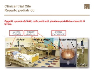 Clinical trial Cile
Reparto pediatrico
Oggetti: sponde dei letti, culle, rubinetti, piantane portaflebo e banchi di
lavoro.
C23000
(CuZn15)
C27200
(CuZn36)
C69300
(CuZn21Si3P)
 
