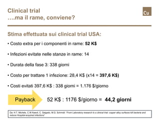 Clinical trial
….ma il rame, conviene?
• Costo extra per i componenti in rame: 52 K$
• Infezioni evitate nelle stanze in rame: 14
• Durata della fase 3: 338 giorni
• Costo per trattare 1 infezione: 28,4 K$ (x14 = 397,6 K$)
• Costi evitati 397,6 K$ : 338 giorni = 1.176 $/giorno
Stima effettuata sui clinical trial USA:
Payback 52 K$ : 1176 $/giorno = 44,2 giorni
Da: H.T. Michels, C.W Keevil, C. Salgado, M.G. Schmidt: “From Laboratory research to a clinical trial: copper alloy surfaces kill bacteria and
reduce Hospital-acquired infections”
 