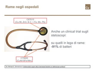 Rame negli ospedali
Anche un clinical trial sugli
stetoscopi:
su quelli in lega di rame:
-91% di batteri
Da: Michael G. Schmidt et al: Antimicrobial copper alloys decreased bacteria on stethoscope surfaces”
C87610
(Cu 90, Zn3, Si 3 + Fe, Mn, Pb)
C70600
(CuNi10Fe1Mn)
 