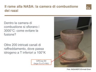 Il rame alla NASA: la camera di combustione
dei razzi
Dentro la camera di
combustione si sfiorano i
3000°C: come evitare la
fusione?
Foto: NASA/MSFC/Emmett Given
Oltre 200 intricati canali di
raffreddamento, dove passa
idrogeno a T inferiori a 100°K
GRCop-84
(lega Cu-Cr-Nb)
 