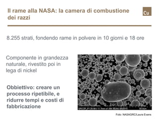Il rame alla NASA: la camera di combustione
dei razzi
8.255 strati, fondendo rame in polvere in 10 giorni e 18 ore
Foto: NASAGRC/Laura Evans
Componente in grandezza
naturale, rivestito poi in
lega di nickel
Obbiettivo: creare un
processo ripetibile, e
ridurre tempi e costi di
fabbricazione
 