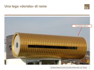 Una lega «dorata» di rame
Gioielleria Serafino Consoli a Grumello del Monte (BG), arch. Mangili
CuAl5Zn5Sn1
 