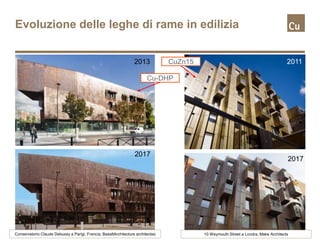 Evoluzione delle leghe di rame in edilizia
2017
2013
2017
2011
Conservatorio Claude Debussy a Parigi, Francia; BasaltArchitecture architectes 10 Weymouth Street a Londra, Make Architects
CuZn15
Cu-DHP
 