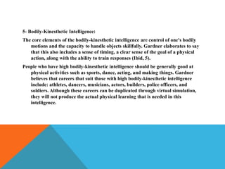 5- Bodily-Kinesthetic Intelligence:
The core elements of the bodily-kinesthetic intelligence are control of one's bodily
motions and the capacity to handle objects skillfully. Gardner elaborates to say
that this also includes a sense of timing, a clear sense of the goal of a physical
action, along with the ability to train responses (Ibid, 5).
People who have high bodily-kinesthetic intelligence should be generally good at
physical activities such as sports, dance, acting, and making things. Gardner
believes that careers that suit those with high bodily-kinesthetic intelligence
include: athletes, dancers, musicians, actors, builders, police officers, and
soldiers. Although these careers can be duplicated through virtual simulation,
they will not produce the actual physical learning that is needed in this
intelligence.
 