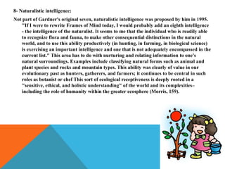 8- Naturalistic intelligence:
Not part of Gardner's original seven, naturalistic intelligence was proposed by him in 1995.
"If I were to rewrite Frames of Mind today, I would probably add an eighth intelligence
- the intelligence of the naturalist. It seems to me that the individual who is readily able
to recognize flora and fauna, to make other consequential distinctions in the natural
world, and to use this ability productively (in hunting, in farming, in biological science)
is exercising an important intelligence and one that is not adequately encompassed in the
current list." This area has to do with nurturing and relating information to one's
natural surroundings. Examples include classifying natural forms such as animal and
plant species and rocks and mountain types. This ability was clearly of value in our
evolutionary past as hunters, gatherers, and farmers; it continues to be central in such
roles as botanist or chef This sort of ecological receptiveness is deeply rooted in a
"sensitive, ethical, and holistic understanding" of the world and its complexities–
including the role of humanity within the greater ecosphere (Morris, 159).
 