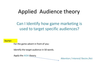 Applied Audience theory
Can I Identify how game marketing is
used to target specific audiences?
Starter:
For the game advert in front of you:
Identify the target audience in 50 words.
Apply the AIDA theory.
Attention / Interest/ Desire /Act