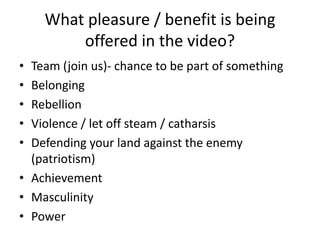 What pleasure / benefit is being
offered in the video?
•
•
•
•
•
Team (join us)- chance to be part of something
Belonging
Rebellion
Violence / let off steam / catharsis
Defending your land against the enemy
(patriotism)
• Achievement
• Masculinity
• Power