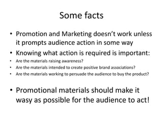 Some facts
• Promotion and Marketing doesn’t work unless
it prompts audience action in some way
• Knowing what action is required is important:
• Are the materials raising awareness?
• Are the materials intended to create positive brand associations?
• Are the materials working to persuade the audience to buy the product?
• Promotional materials should make it
wasy as possible for the audience to act!