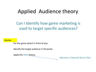 Applied Audience theory
Can I Identify how game marketing is
used to target specific audiences?
Starter:
For the game advert in front of you:
Identify the target audience in 50 words.
Apply the AIDA theory.
Attention / Interest/ Desire /Act

 