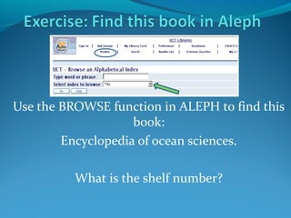 Use the BROWSE function in ALEPH to find this
book:
Encyclopedia of ocean sciences.
What is the shelf number?

 