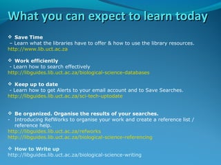 What you can expect to learn today
 Save Time
– Learn what the libraries have to offer & how to use the library resources.
http://www.lib.uct.ac.za
 Work efficiently
- Learn how to search effectively
http://libguides.lib.uct.ac.za/biological-science-databases
 Keep up to date
- Learn how to get Alerts to your email account and to Save Searches.
http://libguides.lib.uct.ac.za/sci-tech-uptodate
 Be organized. Organise the results of your searches.
- Introducing RefWorks to organise your work and create a reference list /
reference help.
http://libguides.lib.uct.ac.za/refworks
http://libguides.lib.uct.ac.za/biological-science-referencing
 How to Write up
http://libguides.lib.uct.ac.za/biological-science-writing

 
