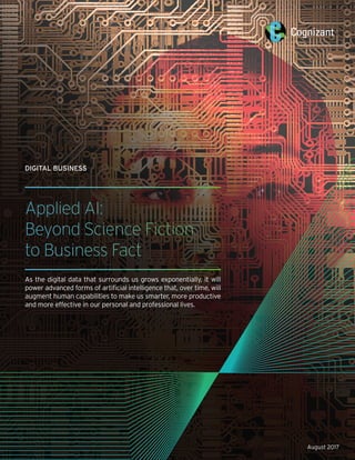 DIGITAL BUSINESS
Applied AI:
Beyond Science Fiction
to Business Fact
As the digital data that surrounds us grows exponentially, it will
power advanced forms of artificial intelligence that, over time, will
augment human capabilities to make us smarter, more productive
and more effective in our personal and professional lives.
August 2017
 