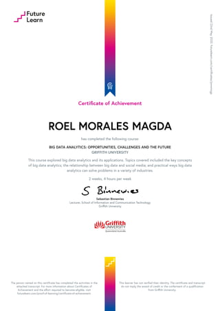 Certificate of Achievement
ROEL MORALES MAGDA
has completed the following course:
BIG DATA ANALYTICS: OPPORTUNITIES, CHALLENGES AND THE FUTURE
GRIFFITH UNIVERSITY
This course explored big data analytics and its applications. Topics covered included the key concepts
of big data analytics; the relationship between big data and social media; and practical ways big data
analytics can solve problems in a variety of industries.
2 weeks, 4 hours per week
Sebastian Binnewies
Lecturer, School of Information and Communication Technology
Griffith University
Issued
22nd
May
2020.
futurelearn.com/certificates/pwwnxgp
The person named on this certificate has completed the activities in the
attached transcript. For more information about Certificates of
Achievement and the effort required to become eligible, visit
futurelearn.com/proof-of-learning/certificate-of-achievement.
This learner has not verified their identity. The certificate and transcript
do not imply the award of credit or the conferment of a qualification
from Griffith University.
 