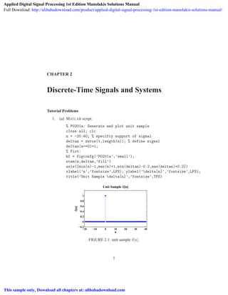 CHAPTER 2
Discrete-Time Signals and Systems
Tutorial Problems
1. (a) MATLAB script:
% P0201a: Generate and plot unit sample
close all; clc
n = -20:40; % specifiy support of signal
deltan = zeros(1,length(n)); % define signal
deltan(n==0)=1;
% Plot:
hf = figconfg(’P0201a’,’small’);
stem(n,deltan,’fill’)
axis([min(n)-1,max(n)+1,min(deltan)-0.2,max(deltan)+0.2])
xlabel(’n’,’fontsize’,LFS); ylabel(’delta[n]’,’fontsize’,LFS);
title(’Unit Sample delta[n]’,’fontsize’,TFS)
−20 −10 0 10 20 30 40
−0.2
0
0.2
0.4
0.6
0.8
1
n
δ[n]
Unit Sample δ[n]
FIGURE 2.1: unit sample δ[n].
1
Applied Digital Signal Processing 1st Edition Manolakis Solutions Manual
Full Download: http://alibabadownload.com/product/applied-digital-signal-processing-1st-edition-manolakis-solutions-manual/
This sample only, Download all chapters at: alibabadownload.com
 