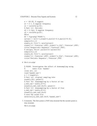CHAPTER 2. Discrete-Time Signals and Systems 12
n = -20:20; % support
w1 = 0.1; % angular frequency
x1 = cos(w1*n-pi/5);
% Part (c): Periodic
w2 = 0.1*pi; % angular frequency
x2 = cos(w2*n-pi/5);
%Plot
hf = figconfg(’P0205’);
xylimit = [n(1)-1,n(end)+1,min(x1)-0.5,max(x1)+0.5];
subplot(2,1,1)
stem(n,x1,’fill’); axis(xylimit)
xlabel(’n’,’fontsize’,LFS); ylabel(’x_1[n]’,’fontsize’,LFS);
title(’Nonperiodic Sequence’,’fontsize’,TFS);
% set(gca,’Xtick’,xylimit(1):xylimit(2))
subplot(2,1,2)
stem(n,x2,’fill’); axis(xylimit)
xlabel(’n’,’fontsize’,LFS); ylabel(’x_2[n]’,’fontsize’,LFS);
title(’Periodic Sequence’,’fontsize’,TFS)
6. MATLAB script:
% P0206: Investigates the effect of downsampling using
% audio file ’handel’
close all; clc
load(’handel.mat’)
n = 1:length(y);
% Part (a): original sampling rate
sound(y,Fs); pause(1)
% Part (b): downsampling by a factor of two
y_ds2_ind = mod(n,2)==1;
sound(y(y_ds2_ind),Fs/2); pause(1)
% Part (c): downsampling by a factor of four
y_ds4_ind = mod(n,4)==1;
sound(y(y_ds4_ind),Fs/4)
% save the sound file
wavwrite(y(y_ds4_ind),Fs/4,’handel_ds4’)
7. Comments: The ﬁrst system is NOT time-invariant but the second system is
time invariant.
MATLAB script:
 