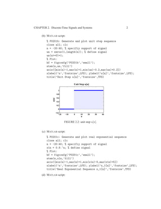 CHAPTER 2. Discrete-Time Signals and Systems 2
(b) MATLAB script:
% P0201b: Generate and plot unit step sequence
close all; clc
n = -20:40; % specifiy support of signal
un = zeros(1,length(n)); % define signal
un(n>=0)=1;
% Plot:
hf = figconfg(’P0201b’,’small’);
stem(n,un,’fill’)
axis([min(n)-1,max(n)+1,min(un)-0.2,max(un)+0.2])
xlabel(’n’,’fontsize’,LFS); ylabel(’u[n]’,’fontsize’,LFS);
title(’Unit Step u[n]’,’fontsize’,TFS)
−20 −10 0 10 20 30 40
−0.2
0
0.2
0.4
0.6
0.8
1
n
u[n]
Unit Step u[n]
FIGURE 2.2: unit step u[n].
(c) MATLAB script:
% P0201c: Generate and plot real exponential sequence
close all; clc
n = -20:40; % specifiy support of signal
x1n = 0.8.^n; % define signal
% Plot:
hf = figconfg(’P0201c’,’small’);
stem(n,x1n,’fill’)
axis([min(n)-1,max(n)+1,min(x1n)-5,max(x1n)+5])
xlabel(’n’,’fontsize’,LFS); ylabel(’x_1[n]’,’fontsize’,LFS);
title(’Real Exponential Sequence x_1[n]’,’fontsize’,TFS)
(d) MATLAB script:
 