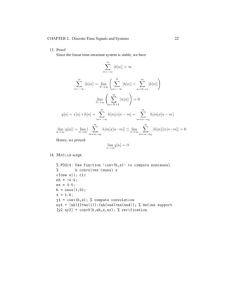 CHAPTER 2. Discrete-Time Signals and Systems 22
13. Proof:
Since the linear time-invariant system is stable, we have
∞
n=−∞
|h[n]| < ∞
∞
n=−∞
|h[n]| = lim
N→∞
N
n=−∞
|h[n]| +
∞
n=N+1
|h[n]|
lim
N→∞
∞
n=N+1
|h[n]| = 0
y[n] = x[n] ∗ h[n] =
∞
m=−∞
h[m]x[n − m] =
∞
m=n−n0
h[m]x[n − m]
lim
n→∞
|y[n]| = lim
n→∞
|
∞
m=n−n0
h[m]x[n−m]| ≤ lim
n→∞
∞
m=n−n0
|h[m]||x[n−m]| = 0
Hence, we proved
lim
n→∞
y[n] = 0
14. MATLAB script:
% P0214: Use function ’conv(h,x)’ to compute noncausal
% h convolves causal x
close all; clc
nh = -4:4;
nx = 0:5;
h = ones(1,9);
x = 1:6;
y1 = conv(h,x); % compute convolution
ny1 = (nh(1)+nx(1)):(nh(end)+nx(end)); % define support
[y2 ny2] = conv0(h,nh,x,nx); % verification
 