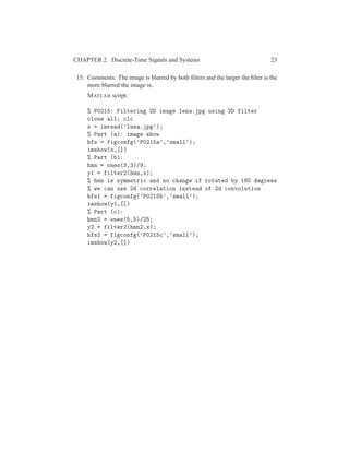 CHAPTER 2. Discrete-Time Signals and Systems 23
15. Comments: The image is blurred by both ﬁlters and the larger the ﬁlter is the
more blurred the image is.
MATLAB script:
% P0215: Filtering 2D image lena.jpg using 2D filter
close all; clc
x = imread(’lena.jpg’);
% Part (a): image show
hfs = figconfg(’P0215a’,’small’);
imshow(x,[])
% Part (b):
hmn = ones(3,3)/9;
y1 = filter2(hmn,x);
% hmn is symmetric and no change if rotated by 180 degrees
% we can use 2d correlation instead of 2d convolution
hfs1 = figconfg(’P0215b’,’small’);
imshow(y1,[])
% Part (c):
hmn2 = ones(5,5)/25;
y2 = filter2(hmn2,x);
hfs2 = figconfg(’P0215c’,’small’);
imshow(y2,[])
 