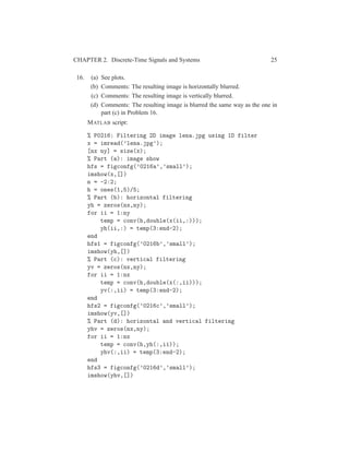 CHAPTER 2. Discrete-Time Signals and Systems 25
16. (a) See plots.
(b) Comments: The resulting image is horizontally blurred.
(c) Comments: The resulting image is vertically blurred.
(d) Comments: The resulting image is blurred the same way as the one in
part (c) in Problem 16.
MATLAB script:
% P0216: Filtering 2D image lena.jpg using 1D filter
x = imread(’lena.jpg’);
[nx ny] = size(x);
% Part (a): image show
hfs = figconfg(’0216a’,’small’);
imshow(x,[])
n = -2:2;
h = ones(1,5)/5;
% Part (b): horizontal filtering
yh = zeros(nx,ny);
for ii = 1:ny
temp = conv(h,double(x(ii,:)));
yh(ii,:) = temp(3:end-2);
end
hfs1 = figconfg(’0216b’,’small’);
imshow(yh,[])
% Part (c): vertical filtering
yv = zeros(nx,ny);
for ii = 1:nx
temp = conv(h,double(x(:,ii)));
yv(:,ii) = temp(3:end-2);
end
hfs2 = figconfg(’0216c’,’small’);
imshow(yv,[])
% Part (d): horizontal and vertical filtering
yhv = zeros(nx,ny);
for ii = 1:nx
temp = conv(h,yh(:,ii));
yhv(:,ii) = temp(3:end-2);
end
hfs3 = figconfg(’0216d’,’small’);
imshow(yhv,[])
 