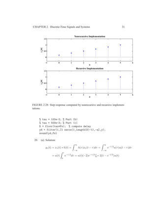 CHAPTER 2. Discrete-Time Signals and Systems 31
−1 0 1 2 3 4 5 6
0
0.5
1
1.5
n
y1
[n]
Nonrecursive Implementation
−1 0 1 2 3 4 5 6
0
0.5
1
1.5
n
y2
[n]
Recursive Implementation
FIGURE 2.28: Step response computed by nonrecursive and recursive implemen-
tations.
% tau = 100e-3; % Part (b)
% tau = 500e-3; % Part (c)
D = floor(tau*Fs); % compute delay
yd = filter(1,[1 zeros(1,length(D)-1),-a],y);
sound(yd,Fs)
20. (a) Solution:
y1(t) = x1(t) ∗ h(t) =
∞
−∞
h(τ)x1(t − τ)dτ =
∞
−∞
e−τ/2
u(τ)u(t − τ)dτ
= u(t)
t
0
e−τ/2
dτ = u(t)(−2)e−τ/2
|t
0= 2(1 − e−t/2
)u(t)
 