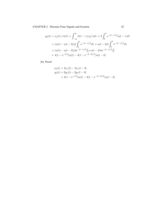 CHAPTER 2. Discrete-Time Signals and Systems 32
y2(t) = x2(t) ∗ h(t) =
∞
−∞
h(t − τ)x2(τ)dτ = 2
3
0
e−(t−τ)/2
u(t − τ)dτ
= (u(t) − u(t − 3))2
t
0
e−(t−τ)/2
dτ + u(t − 3)2
3
0
e−(t−τ)/2
dτ
= (u(t) − u(t − 3))4e−(t−τ)/2
|t
0+u(t − 3)4e−(t−τ)/2
|3
0
= 4(1 − e−t/2
)u(t) − 4(1 − e−(t−3)/2
)u(t − 3)
(b) Proof:
x2(t) = 2x1(t) − 2x1(t − 3)
y2(t) = 2y1(t) − 2y1(t − 3)
= 4(1 − e−t/2
)u(t) − 4(1 − e−(t−3)/2
)u(t − 3)
 
