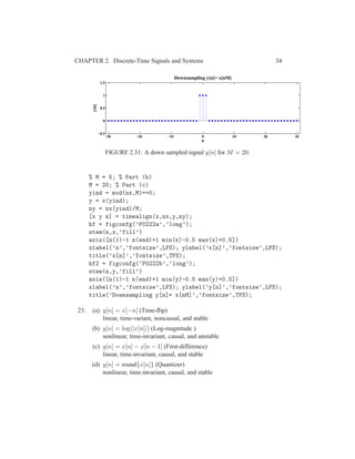 CHAPTER 2. Discrete-Time Signals and Systems 34
−30 −20 −10 0 10 20 30
−0.5
0
0.5
1
1.5
n
y[n]
Downsampling y[n]= x[nM]
FIGURE 2.31: A down sampled signal y[n] for M = 20.
% M = 5; % Part (b)
M = 20; % Part (c)
yind = mod(nx,M)==0;
y = x(yind);
ny = nx(yind)/M;
[x y n] = timealign(x,nx,y,ny);
hf = figconfg(’P0222a’,’long’);
stem(n,x,’fill’)
axis([n(1)-1 n(end)+1 min(x)-0.5 max(x)+0.5])
xlabel(’n’,’fontsize’,LFS); ylabel(’x[n]’,’fontsize’,LFS);
title(’x[n]’,’fontsize’,TFS);
hf2 = figconfg(’P0222b’,’long’);
stem(n,y,’fill’)
axis([n(1)-1 n(end)+1 min(y)-0.5 max(y)+0.5])
xlabel(’n’,’fontsize’,LFS); ylabel(’y[n]’,’fontsize’,LFS);
title(’Downsampling y[n]= x[nM]’,’fontsize’,TFS);
23. (a) y[n] = x[−n] (Time-ﬂip)
linear, time-variant, noncausal, and stable
(b) y[n] = log(|x[n]|) (Log-magnitude )
nonlinear, time-invariant, causal, and unstable
(c) y[n] = x[n] − x[n − 1] (First-difference)
linear, time-invariant, causal, and stable
(d) y[n] = round{x[n]} (Quantizer)
nonlinear, time-invariant, causal, and stable
 