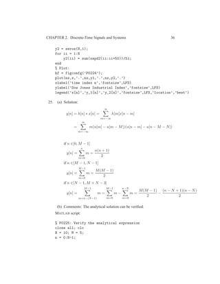 CHAPTER 2. Discrete-Time Signals and Systems 36
y2 = zeros(N,1);
for ii = 1:N
y2(ii) = sum(xepd2(ii:ii+50))/51;
end
% Plot:
hf = figconfg(’P0224’);
plot(nx,x,’.’,nx,y1,’.’,nx,y2,’.’)
xlabel(’time index n’,’fontsize’,LFS)
ylabel(’Dow Jones Industrial Index’,’fontsize’,LFS)
legend(’x[n]’,’y_1[n]’,’y_2[n]’,’fontsize’,LFS,’location’,’best’)
25. (a) Solution:
y[n] = h[n] ∗ x[n] =
∞
m=−∞
h[m]x[n − m]
=
∞
m=−∞
m(u[m] − u[m − M])(u[n − m] − u[n − M − N])
if n ∈[0, M − 1]
y[n] =
n
m=0
m =
n(n + 1)
2
if n ∈[M − 1, N − 1]
y[n] =
M−1
m=0
m =
M(M − 1)
2
if n ∈[N − 1, M + N − 3]
y[n] =
M−1
m=n−(N−1)
m =
M−1
m=0
m −
n−N
m=0
m =
M(M − 1)
2
−
(n − N + 1)(n − N)
2
(b) Comments: The analytical solution can be veriﬁed.
MATLAB script:
% P0225: Verify the analytical expression
close all; clc
N = 10; M = 5;
n = 0:N-1;
 