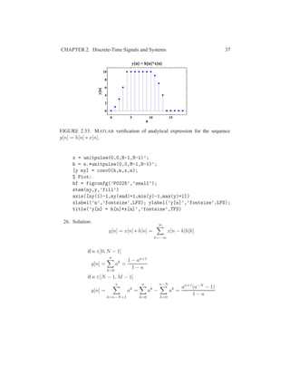 CHAPTER 2. Discrete-Time Signals and Systems 37
0 5 10 15
0
2
4
6
8
10
n
y[n]
y[n] = h[n]*x[n]
FIGURE 2.33: MATLAB veriﬁcation of analytical expression for the sequence
y[n] = h[n] ∗ x[n].
x = unitpulse(0,0,N-1,N-1)’;
h = n.*unitpulse(0,0,M-1,N-1)’;
[y ny] = conv0(h,n,x,n);
% Plot:
hf = figconfg(’P0225’,’small’);
stem(ny,y,’fill’)
axis([ny(1)-1,ny(end)+1,min(y)-1,max(y)+1])
xlabel(’n’,’fontsize’,LFS); ylabel(’y[n]’,’fontsize’,LFS);
title(’y[n] = h[n]*x[n]’,’fontsize’,TFS)
26. Solution:
y[n] = x[n] ∗ h[n] =
∞
k=−∞
x[n − k]h[k]
if n ∈[0, N − 1]
y[n] =
n
k=0
ak
=
1 − an+1
1 − a
if n ∈[N − 1, M − 1]
y[n] =
n
k=n−N+1
ak
=
n
k=0
ak
−
n−N
k=0
ak
=
an+1(a−N − 1)
1 − a
 
