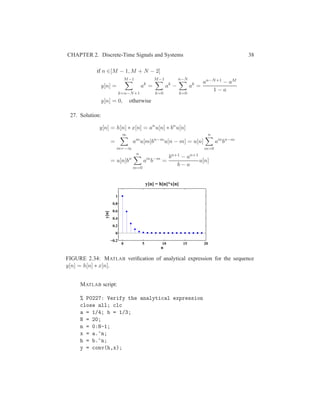 CHAPTER 2. Discrete-Time Signals and Systems 38
if n ∈[M − 1, M + N − 2]
y[n] =
M−1
k=n−N+1
ak
=
M−1
k=0
ak
−
n−N
k=0
ak
=
an−N+1 − aM
1 − a
y[n] = 0, otherwise
27. Solution:
y[n] = h[n] ∗ x[n] = an
u[n] ∗ bn
u[n]
=
∞
m=−∞
am
u[m]bn−m
u[n − m] = u[n]
n
m=0
am
bn−m
= u[n]bn
n
m=0
am
b−m
=
bn+1 − an+1
b − a
u[n]
0 5 10 15 20
−0.2
0
0.2
0.4
0.6
0.8
1
n
y[n]
y[n] = h[n]*x[n]
FIGURE 2.34: MATLAB veriﬁcation of analytical expression for the sequence
y[n] = h[n] ∗ x[n].
MATLAB script:
% P0227: Verify the analytical expression
close all; clc
a = 1/4; b = 1/3;
N = 20;
n = 0:N-1;
x = a.^n;
h = b.^n;
y = conv(h,x);
 