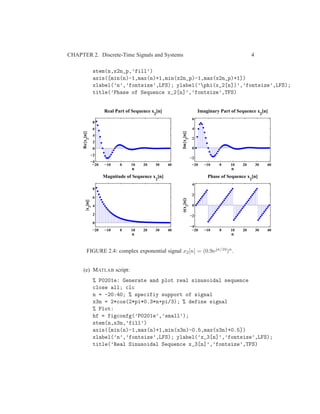 CHAPTER 2. Discrete-Time Signals and Systems 4
stem(n,x2n_p,’fill’)
axis([min(n)-1,max(n)+1,min(x2n_p)-1,max(x2n_p)+1])
xlabel(’n’,’fontsize’,LFS); ylabel(’phi(x_2[n])’,’fontsize’,LFS);
title(’Phase of Sequence x_2[n]’,’fontsize’,TFS)
−20 −10 0 10 20 30 40
−4
−2
0
2
4
6
8
n
Re{x2
[n]}
Real Part of Sequence x
2
[n]
−20 −10 0 10 20 30 40
−2
0
2
4
6
n
Im{x2
[n]}
Imaginary Part of Sequence x
2
[n]
−20 −10 0 10 20 30 40
0
2
4
6
8
n
|x2
[n]|
Magnitude of Sequence x
2
[n]
−20 −10 0 10 20 30 40
−4
−2
0
2
4
n
φ(x2
[n])
Phase of Sequence x
2
[n]
FIGURE 2.4: complex exponential signal x2[n] = (0.9ejπ/10)n.
(e) MATLAB script:
% P0201e: Generate and plot real sinusoidal sequence
close all; clc
n = -20:40; % specifiy support of signal
x3n = 2*cos(2*pi*0.3*n+pi/3); % define signal
% Plot:
hf = figconfg(’P0201e’,’small’);
stem(n,x3n,’fill’)
axis([min(n)-1,max(n)+1,min(x3n)-0.5,max(x3n)+0.5])
xlabel(’n’,’fontsize’,LFS); ylabel(’x_3[n]’,’fontsize’,LFS);
title(’Real Sinusoidal Sequence x_3[n]’,’fontsize’,TFS)
 