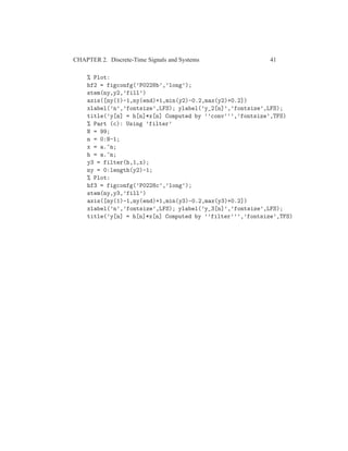 CHAPTER 2. Discrete-Time Signals and Systems 41
% Plot:
hf2 = figconfg(’P0228b’,’long’);
stem(ny,y2,’fill’)
axis([ny(1)-1,ny(end)+1,min(y2)-0.2,max(y2)+0.2])
xlabel(’n’,’fontsize’,LFS); ylabel(’y_2[n]’,’fontsize’,LFS);
title(’y[n] = h[n]*x[n] Computed by ’’conv’’’,’fontsize’,TFS)
% Part (c): Using ’filter’
N = 99;
n = 0:N-1;
x = a.^n;
h = a.^n;
y3 = filter(h,1,x);
ny = 0:length(y2)-1;
% Plot:
hf3 = figconfg(’P0228c’,’long’);
stem(ny,y3,’fill’)
axis([ny(1)-1,ny(end)+1,min(y3)-0.2,max(y3)+0.2])
xlabel(’n’,’fontsize’,LFS); ylabel(’y_3[n]’,’fontsize’,LFS);
title(’y[n] = h[n]*x[n] Computed by ’’filter’’’,’fontsize’,TFS)
 