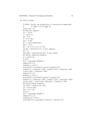 CHAPTER 2. Discrete-Time Signals and Systems 42
29. MATLAB script:
% P0229: Verify the properites of convolution summarized
% in Table 2.3 on page 54
close all; clc
%% Specify signals:
nx = -15:9;
x = nx*(-1);
nh = 0:9;
h = 0.5.^nh;
nh1 = 0:20;
h1 = cos(0.05*pi*nh1);
nh2 = -3:5;
h2 = [2 0 0 0 2 0 0 0 -3];
[d nd] = delta(0,0,0); % unit impulse
n0 = 3;
[dd ndd] = delta(n0,n0,n0); % unit delay
%% Verify Identity Property:
y = conv(x,d);
% Plot:
hf1 = figconfg(’P0229a’);
subplot(2,1,1)
stem(nx,x,’fill’)
axis([nx(1)-1,nx(end)+1,min(x)-1,max(x)+1])
xlabel(’n’,’fontsize’,LFS); ylabel(’x[n]’,’fontsize’,LFS)
title(’x[n]’,’fontsize’,TFS)
subplot(2,1,2)
stem(nx,y,’fill’)
axis([nx(1)-1,nx(end)+1,min(y)-1,max(y)+1])
xlabel(’n’,’fontsize’,LFS); ylabel(’y[n]’,’fontsize’,LFS);
title(’y[n] = x[n]times delta[n]’,’fontsize’,TFS)
%% Verify Delay Property:
[y1 ny1] = shift(x,nx,-n0);
y2 = conv(x,dd);
ny2 = nx + n0;
% Plot:
hf2 = figconfg(’P0229b’);
subplot(2,1,1)
stem(ny1,y1,’fill’)
axis([ny1(1)-1,ny1(end)+1,min(y1)-1,max(y1)+1])
 