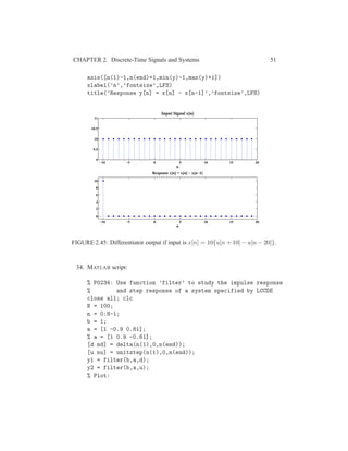 CHAPTER 2. Discrete-Time Signals and Systems 51
axis([n(1)-1,n(end)+1,min(y)-1,max(y)+1])
xlabel(’n’,’fontsize’,LFS)
title(’Response y[n] = x[n] - x[n-1]’,’fontsize’,LFS)
−10 −5 0 5 10 15 20
9
9.5
10
10.5
11
n
Input Signal x[n]
−10 −5 0 5 10 15 20
0
2
4
6
8
10
n
Response y[n] = x[n] − x[n−1]
FIGURE 2.45: Differentiator output if input is x[n] = 10{u[n + 10] − u[n − 20]}.
34. MATLAB script:
% P0234: Use function ’filter’ to study the impulse response
% and step response of a system specified by LCCDE
close all; clc
N = 100;
n = 0:N-1;
b = 1;
a = [1 -0.9 0.81];
% a = [1 0.9 -0.81];
[d nd] = delta(n(1),0,n(end));
[u nu] = unitstep(n(1),0,n(end));
y1 = filter(b,a,d);
y2 = filter(b,a,u);
% Plot:
 