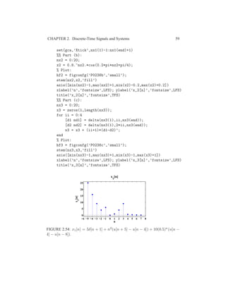 CHAPTER 2. Discrete-Time Signals and Systems 59
set(gca,’Xtick’,nx1(1)-1:nx1(end)+1)
%% Part (b):
nx2 = 0:20;
x2 = 0.8.^nx2.*cos(0.2*pi*nx2+pi/4);
% Plot:
hf2 = figconfg(’P0238b’,’small’);
stem(nx2,x2,’fill’)
axis([min(nx2)-1,max(nx2)+1,min(x2)-0.2,max(x2)+0.2])
xlabel(’n’,’fontsize’,LFS); ylabel(’x_2[n]’,’fontsize’,LFS)
title(’x_2[n]’,’fontsize’,TFS)
%% Part (c):
nx3 = 0:20;
x3 = zeros(1,length(nx3));
for ii = 0:4
[d1 nd1] = delta(nx3(1),ii,nx3(end));
[d2 nd2] = delta(nx3(1),2*ii,nx3(end));
x3 = x3 + (ii+1)*(d1-d2)’;
end
% Plot:
hf3 = figconfg(’P0238c’,’small’);
stem(nx3,x3,’fill’)
axis([min(nx3)-1,max(nx3)+1,min(x3)-1,max(x3)+1])
xlabel(’n’,’fontsize’,LFS); ylabel(’x_3[n]’,’fontsize’,LFS)
title(’x_3[n]’,’fontsize’,TFS)
−6 −5 −4 −3 −2 −1 0 1 2 3 4 5 6 7 8
0
5
10
15
20
25
n
x
1
[n]
x
1
[n]
FIGURE 2.54: x1[n] = 5δ[n + 1] + n2(u[n + 5] − u[n − 4]) + 10(0.5)n(u[n −
4] − u[n − 8]).
 