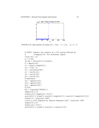 CHAPTER 2. Discrete-Time Signals and Systems 63
0 200 400 600 800 1000
0
1
2
3
4
x 10
307
n
y[n] = 5y[n−1]+x[n], y[−1]=0
FIGURE 2.58: Step response of system y[n] = 5y[n − 1] + x[n], y[−1] = 0.
% P0242: Compute the outputs of a LTI system defined by
% ’y=angosto(x)’ for different inputs
close all; clc
n = 0:100;
[d nd] = delta(n(1),0,n(end));
h = agnosto(d);
x1 = ones(1,length(n));
x2 = (1/2).^n;
x3 = cos(2*pi*n/20);
y1 = conv(h,x1);
y2 = conv(h,x2);
y3 = conv(h,x3);
% Reference:
yr1 = agnosto(x1);
yr2 = agnosto(x2);
yr3 = agnosto(x3);
% Plot:
hf1 = figconfg(’P0242a’);
subplot(2,1,1)
stem(n,y1(1:length(n)),’fill’)
axis([n(1)-1 n(end)+1 min(y1(1:length(n)))-1 max(y1(1:length(n)))+1])
xlabel(’n’,’fontsize’,LFS);
title(’y_1[n] Computed by Impulse Response h[n]’,’fontsize’,TFS)
subplot(2,1,2)
stem(n,yr1,’fill’)
axis([n(1)-1 n(end)+1 min(yr1)-1 max(yr1)+1])
 